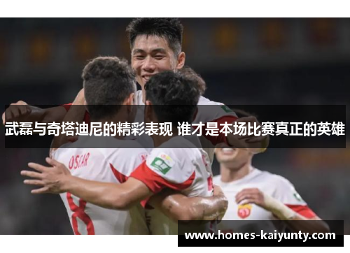 武磊与奇塔迪尼的精彩表现 谁才是本场比赛真正的英雄
