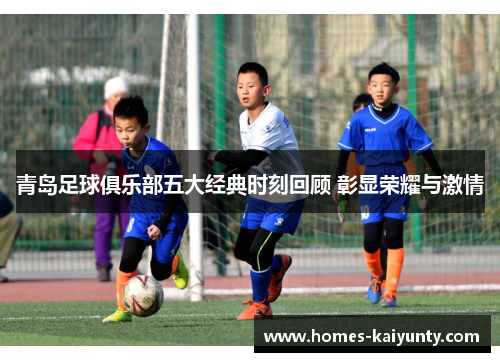 青岛足球俱乐部五大经典时刻回顾 彰显荣耀与激情 青岛足球俱乐部五大经典时刻回顾 彰显荣耀与激情