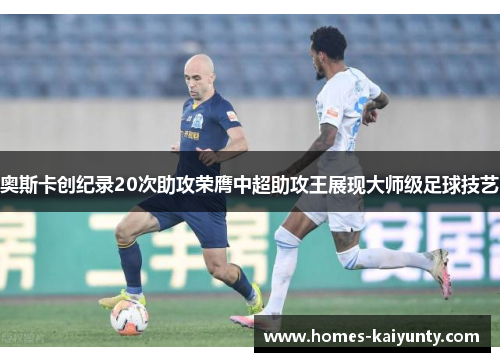 奥斯卡创纪录20次助攻荣膺中超助攻王展现大师级足球技艺